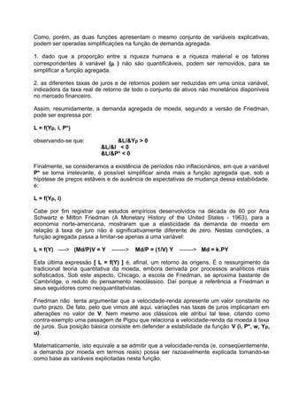 Como, porém, as duas funçöes apresentam o mesmo conjunto de variáveis explicativas,
podem ser operadas simplificaçöes na funçäo de demanda agregada.
1. dado que a proporçäo entre a riqueza humana e a riqueza material e os fatores
correspondentes à variável (µ ) näo säo quantificáveis, podem ser removidos, para se
simplificar a funçäo agregada.
2. as diferentes taxas de juros e de retornos podem ser reduzidas em uma única variável,
indicadora da taxa real de retorno de todo o conjunto de ativos näo monetários disponíveis
no mercado financeiro.
Assim, resumidamente, a demanda agregada de moeda, segundo a versäo de Friedman,
pode ser expressa por:
L = f(Yp, i, P*)
observando-se que:

&L/&Yp > 0
&L/&I < 0
&L/&P* < 0

Finalmente, se consideramos a existência de períodos näo inflacionários, em que a variável
P* se torna irrelevante, é possível simplificar ainda mais a funçäo agregada que, sob a
hipótese de preços estáveis e de ausência de expectativas de mudança dessa estabilidade,
é:
L = f(Yp, i)
Cabe por fim registrar que estudos empíricos desenvolvidos na década de 60 por Ana
Schwartz e Milton Friedman (A Monetary History of the United States - 1963), para a
economia norte-americana, mostraram que a elasticidade da demanda de moeda em
relaçäo à taxa de juro näo é significativamente diferente de zero. Nestas condiçöes, a
funçäo agregada passa a limitar-se apenas a uma variável:
L = f(Y) ----> (Md/P)V = Y

------->

Md/P = (1/V) Y

-------> Md = k.PY

Esta última expressäo [ L = f(Y) ] é, afinal, um retorno às origens. É o ressurgimento da
tradicional teoria quantitativa da moeda, embora derivada por processos analíticos mais
sofisticados. Sob este aspecto, Chicago, a escola de Friedman, se aproxima bastante de
Cambridge, o reduto do pensamento neoclássico. Daí porque a referência a Friedman e
seus seguidores como neoquantitativistas.
Friedman não tenta argumentar que a velocidade-renda apresente um valor constante no
curto prazo. De fato, pelo que vimos até aqui, variações nas taxas de juros implicariam em
alterações no valor de V. Nem mesmo aos clássicos ele atribui tal tese, citando como
contra-exemplo uma passagem de Pigou que relaciona a velocidade-renda da moeda à taxa
de juros. Sua posição básica consiste em defender a estabilidade da função V (i, P*, w, Yp,
u).
Matematicamente, isto equivale a se admitir que a velocidade-renda (e, conseqüentemente,
a demanda por moeda em termos reais) possa ser razoavelmente explicada tomando-se
como base as variáveis explicitadas nesta função.

 
