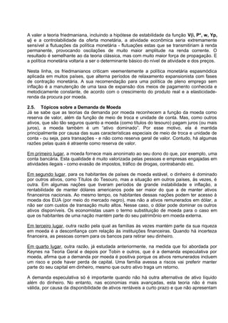 A valer a teoria friedmaniana, incluindo a hipótese de estabilidade da função V(i, P*, w, Yp,
u) e a controlabilidade da oferta monetária, a atividade econômica seria extremamente
sensível a flutuações da política monetária - flutuações estas que se transmitiriam à renda
permanente, provocando oscilações de muito maior amplitude na renda corrente. O
resultado é semelhante ao da teoria clássica, mas com muito maior força de propagação. E
a política monetária voltaria a ser o determinante básico do nível de atividade e dos preços.
Nesta linha, os friedmanianos criticam veementemente a política monetária espasmódica
aplicada em muitos países, que alterna períodos de relaxamento expansionista com fases
de contração monetária. A sua recomendação para uma política de pleno emprego sem
inflação é a manutenção de uma taxa de expansão dos meios de pagamento conhecida e
metodicamente constante, de acordo com o crescimento do produto real e a elasticidaderenda da procura por moeda.
2.5. Tópicos sobre a Demanda de Moeda
Já se sabe que as teorias da demanda por moeda reconhecem a função da moeda como
reserva de valor, além da função de meio de troca e unidade de conta. Mas, como outros
ativos, que são tão seguros quanto a moeda (como títulos do tesouro) pagam juros (ou mais
juros), a moeda também é um “ativo dominado”. Por esse motivo, ela é mantida
principalmente por causa das suas características especiais de meio de troca e unidade de
conta - ou seja, para transações - e não como reserva geral de valor. Contudo, há algumas
razões pelas quais é atraente como reserva de valor.
Em primeiro lugar, a moeda fornece mais anonimato ao seu dono do que, por exemplo, uma
conta bancária. Esta qualidade é muito valorizada pelas pessoas e empresas engajadas em
atividades ilegais - como evasão de impostos, tráfico de drogas, contrabando etc.
Em segundo lugar, para os habitantes de países de moeda estável, o dinheiro é dominado
por outros ativos, como Títulos do Tesouro, mas a situação em outros países, às vezes, é
outra. Em algumas nações que tiveram períodos de grande instabilidade e inflação, a
rentabilidade de manter dólares americanos pode ser maior do que a de manter ativos
financeiros nacionais. Ao mesmo tempo, os habitantes dessas nações podem ter acesso à
moeda dos EUA (por meio do mercado negro), mas não a ativos remunerados em dólar, a
não ser com custos de transação muito altos. Nesse caso, o dólar pode dominar os outros
ativos disponíveis. Os economistas usam o termo substituição de moeda para o caso em
que os habitantes de uma nação mantém parte do seu patrimônio em moeda externa.
Em terceiro lugar, outra razão pela qual as famílias às vezes mantém parte da sua riqueza
em moeda é a desconfiança com relação às instituições financeiras. Quando há incerteza
financeira, as pessoas correm para os bancos para retirar seu dinheiro.
Em quarto lugar, outra razão, já estudada anteriormente, na medida que foi abordada por
Keynes na Teoria Geral e depois por Tobin e outros, que é a demanda especulativa por
moeda, afirma que a demanda por moeda é positiva porque os ativos remunerados incluem
um risco e pode haver perda de capital. Uma família avessa a riscos vai preferir manter
parte do seu capital em dinheiro, mesmo que outro ativo traga um retorno.
A demanda especulativa só é importante quando não há outra alternativa de ativo líquido
além do dinheiro. No entanto, nas economias mais avançadas, esta teoria não é mais
válida, por causa da disponibilidade de ativos rentáveis a curto prazo e que não apresentam

 