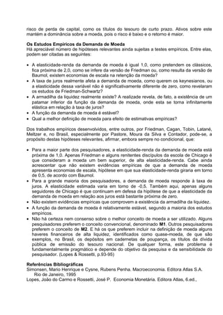 risco de perda de capital, como os títulos do tesouro de curto prazo. Ativos sobre este
mantém a dominância sobre a moeda, pois o risco é baixo e o retorno é maior.
Os Estudos Empíricos da Demanda de Moeda
Há apreciável número de hipóteses relevantes ainda sujeitas a testes empíricos. Entre elas,
podem ser citadas as seguintes:
• A elasticidade-renda da demanda de moeda é igual 1,0, como pretendem os clássicos,
fica próxima de 2,0, como se infere da versão de Friedman ou, como resulta da versão de
Baumol, existem economias de escala na retenção da moeda?
• A taxa de juros realmente afeta a demanda de moeda, como querem os keynesianos, ou
a elasticidade dessa variável não é significativamente diferente de zero, como revelaram
os estudos de Friedman-Schwartz?
• A armadilha da liquidez realmente existe? A realizade revela, de fato, a existência de um
patamar inferior da função da demanda de moeda, onde esta se torna infinitamente
elástica em relação à taxa de juros?
• A função da demanda de moeda é estável?
• Qual a melhor definição de moeda para efeito de estimativas empíricas?
Dos trabalhos empíricos desenvolvidos, entre outros, por Friedman, Cagan, Tobin, Latané,
Meltzer e, no Brasil, especialmente por Pastore, Moura da Silva e Contador, pode-se, a
propósito destas hipóteses relevantes, afirmar, embora sempre no condicional, que:
• Para a maior parte dos pesquisadores, a elasticidade-renda da demanda de moeda está
próxima de 1,0. Apenas Friedman e alguns renitentes discípulos da escola de Chicago é
que consideram a moeda um bem superior, de alta elasticidade-renda. Cabe ainda
acrescentar que não existem evidências empíricas de que a demanda de moeda
apresenta economias de escala, hipótese em que sua elasticidade-renda giraria em torno
de 0,5, de acordo com Baumol.
• Para a grande maioria dos pesquisadores, a demanda de moeda responde à taxa de
juros. A elasticidade estimada varia em torno de -0,5. Também aqui, apenas alguns
seguidores de Chicago é que continuam em defesa da hipótese de que a elasticidade da
demanda de moeda em relação aos juros está bastante próxima de zero.
• Não existem evidências empíricas que comprovem a existência da armadilha da liquidez.
• A função da demanda de moeda é relativamente estável, segundo a maioria dos estudos
empíricos.
• Não há certeza nem consenso sobre o melhor conceito de moeda a ser utilizado. Alguns
pesquisadores preferem o conceito convencional, denominado M1. Outros pesquisadores
preferem o conceito de M2. E há os que preferem incluir na definição de moeda alguns
haveres financeiros de alta liquidez, identificados como quase-moeda, de que são
exemplos, no Brasil, os depósitos em cadernetas de poupança, os títulos da dívida
pública de emissão do tesouro nacional. De qualquer forma, este problema é
fundamentalmente pragmático e depende do objetivo da pesquisa e da sensibilidade do
pesquisador. (Lopes & Rossetti, p.93-95)
Referências Bibliográficas
Simonsen, Mario Henrique e Cysne, Rubens Penha. Macroeconomia. Editora Atlas S.A.
Rio de Janeiro, 1995
Lopes, Joäo do Carmo e Rossetti, José P. Economia Monetária. Editora Atlas, 6.ed.,

 