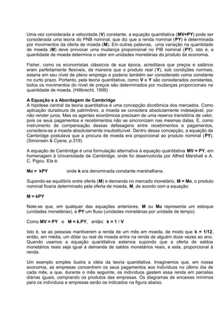 Uma vez considerada a velocidade (V) constante, a equação quantitativa (MV=PY) pode ser
considerada uma teoria do PNB nominal, que diz que a renda nominal ( PY) é determinada
por movimentos da oferta de moeda (M). Em outras palavras, uma variação na quantidade
de moeda (M) deve provocar uma mudança proporcional no PIB nominal (PY). Isto é, a
quantidade de moeda determina o valor em unidades monetárias do produto da economia.
Fisher, como os economistas clássicos de sua época, acreditava que preços e salários
eram perfeitamente flexíveis, de maneira que o produto real (Y), sob condições normais,
estaria em seu nível de pleno emprego e poderia também ser considerado como constante
no curto prazo. Portanto, pela teoria quantitativa, como V e Y são considerados constantes,
todos os movimentos do nível de preços são determinados por mudanças proporcionais na
quantidade de moeda. (Hillbrecht, 1999)
A Equação e a Abordagem de Cambridge
A hipótese central da teoria quantitativa é uma concepção dicotômica dos mercados. Como
aplicação duradoura de patrimônio, a moeda se considera absolutamente indesejável, por
não render juros. Mas os agentes econômicos precisam de uma reserva transitória de valor,
pois os seus pagamentos e recebimentos não se sincronizam nas mesmas datas. E, como
instrumento de compensação dessas defasagens entre recebimentos e pagamentos,
considera-se a moeda absolutamente insubstituível. Dentro dessa concepção, a equação de
Cambridge postulava que a procura de moeda era proporcional ao produto nominal (PY).
(Simonsen & Cysne, p.319)
A equação de Cambridge é uma formulação alternativa à equação quantitativa MV = PY, em
homenagem à Universidade de Cambridge, onde foi desenvolvida por Alfred Marshall e A.
C. Pigou. Ela é:
Md = kPY

onde k era denominada constante marshalliana.

Supondo-se equilíbrio entre oferta (M) e demanda no mercado monetário, M = Md, o produto
nominal ficaria determinado pela oferta de moeda, M, de acordo com a equação:
M = kPY
Note-se que, em qualquer das equações anteriores, M ou Md representa um estoque
(unidades monetárias), e PY um fluxo (unidades monetárias por unidade de tempo).
Como MV = PY e M = k.PY, então: k = 1 / V
Isto é, se as pessoas mantiverem a renda de um mês em moeda, de modo que k = 1/12,
então, em média, um dólar ou real de moeda entra na renda de alguém doze vezes ao ano.
Quando usamos a equação quantitativa estamos supondo que a oferta de saldos
monetários reais seja igual à demanda de saldos monetários reais, e esta, proporcional à
renda.
Um exemplo simples ilustra a idéia da teoria quantitativa. Imaginemos que, em nossa
economia, as empresas concentrem os seus pagamentos aos indivíduos no último dia de
cada mês, e que, durante o mês seguinte, os indivíduos gastem essa renda em parcelas
diárias iguais, comprando os produtos das empresas. Os diagramas de encaixes mínimos
para os indivíduos e empresas serão os indicados na figura abaixo.

 