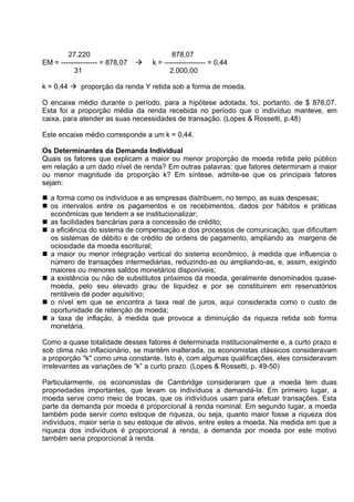 27.220
EM = --------------- = 878,07
31



878,07
k = ----------------- = 0,44
2.000,00

k = 0,44  proporçäo da renda Y retida sob a forma de moeda.
O encaixe médio durante o período, para a hipótese adotada, foi, portanto, de $ 878,07.
Esta foi a proporção média da renda recebida no período que o indivíduo manteve, em
caixa, para atender as suas necessidades de transação. (Lopes & Rossetti, p.48)
Este encaixe médio corresponde a um k = 0,44.
Os Determinantes da Demanda Individual
Quais os fatores que explicam a maior ou menor proporçäo de moeda retida pelo público
em relaçäo a um dado nível de renda? Em outras palavras: que fatores determinam a maior
ou menor magnitude da proporçäo k? Em síntese, admite-se que os principais fatores
sejam:
 a forma como os indivíduos e as empresas distribuem, no tempo, as suas despesas;
 os intervalos entre os pagamentos e os recebimentos, dados por hábitos e práticas
econômicas que tendem a se institucionalizar;
 as facilidades bancárias para a concessäo de crédito;
 a eficiência do sistema de compensaçäo e dos processos de comunicação, que dificultam
os sistemas de débito e de crédito de ordens de pagamento, ampliando as margens de
ociosidade da moeda escritural;
 a maior ou menor integraçäo vertical do sistema econômico, à medida que influencia o
número de transações intermediárias, reduzindo-as ou ampliando-as, e, assim, exigindo
maiores ou menores saldos monetários disponíveis;
 a existência ou näo de substitutos próximos da moeda, geralmente denominados quasemoeda, pelo seu elevado grau de liquidez e por se constituirem em reservatórios
rentáveis de poder aquisitivo;
 o nível em que se encontra a taxa real de juros, aqui considerada como o custo de
oportunidade de retençäo de moeda;
 a taxa de inflaçäo, à medida que provoca a diminuição da riqueza retida sob forma
monetária.
Como a quase totalidade desses fatores é determinada institucionalmente e, a curto prazo e
sob clima näo inflacionário, se mantém inalterada, os economistas clássicos consideravam
a proporçäo "k" como uma constante. Isto é, com algumas qualificações, eles consideravam
irrelevantes as variações de “k” a curto prazo. (Lopes & Rossetti, p. 49-50)
Particularmente, os economistas de Cambridge consideraram que a moeda tem duas
propriedades importantes, que levam os indivíduos a demandá-la. Em primeiro lugar, a
moeda serve como meio de trocas, que os indivíduos usam para efetuar transações. Esta
parte da demanda por moeda é proporcional à renda nominal. Em segundo lugar, a moeda
também pode servir como estoque de riqueza, ou seja, quanto maior fosse a riqueza dos
indivíduos, maior seria o seu estoque de ativos, entre estes a moeda. Na medida em que a
riqueza dos indivíduos é proporcional à renda, a demanda por moeda por este motivo
também seria proporcional à renda.

 