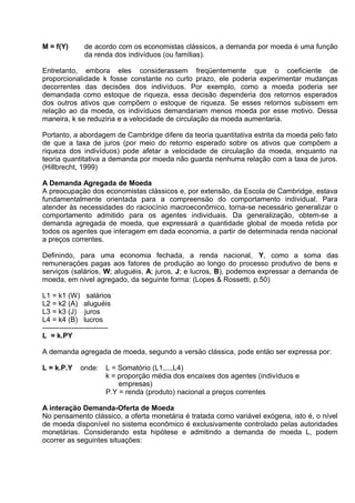 M = f(Y)

de acordo com os economistas clássicos, a demanda por moeda é uma função
da renda dos indivíduos (ou famílias).

Entretanto, embora eles considerassem freqüentemente que o coeficiente de
proporcionalidade k fosse constante no curto prazo, ele poderia experimentar mudanças
decorrentes das decisões dos indivíduos. Por exemplo, como a moeda poderia ser
demandada como estoque de riqueza, essa decisão dependeria dos retornos esperados
dos outros ativos que compõem o estoque de riqueza. Se esses retornos subissem em
relação ao da moeda, os indivíduos demandariam menos moeda por esse motivo. Dessa
maneira, k se reduziria e a velocidade de circulação da moeda aumentaria.
Portanto, a abordagem de Cambridge difere da teoria quantitativa estrita da moeda pelo fato
de que a taxa de juros (por meio do retorno esperado sobre os ativos que compõem a
riqueza dos indivíduos) pode afetar a velocidade de circulação da moeda, enquanto na
teoria quantitativa a demanda por moeda não guarda nenhuma relação com a taxa de juros.
(Hillbrecht, 1999)
A Demanda Agregada de Moeda
A preocupaçäo dos economistas clássicos e, por extensão, da Escola de Cambridge, estava
fundamentalmente orientada para a compreensäo do comportamento individual. Para
atender às necessidades do raciocínio macroeconômico, torna-se necessário generalizar o
comportamento admitido para os agentes individuais. Da generalização, obtem-se a
demanda agregada de moeda, que expressará a quantidade global de moeda retida por
todos os agentes que interagem em dada economia, a partir de determinada renda nacional
a preços correntes.
Definindo, para uma economia fechada, a renda nacional, Y, como a soma das
remuneraçöes pagas aos fatores de produçäo ao longo do processo produtivo de bens e
serviços (salários, W; aluguéis, A; juros, J; e lucros, B), podemos expressar a demanda de
moeda, em nivel agregado, da seguinte forma: (Lopes & Rossetti, p.50)
L1 = k1 (W) salários
L2 = k2 (A) aluguéis
L3 = k3 (J) juros
L4 = k4 (B) lucros
--------------------------L = k.PY
A demanda agregada de moeda, segundo a versäo clássica, pode entäo ser expressa por:
L = k.P.Y

onde:

L = Somatório (L1,...,L4)
k = proporçäo média dos encaixes dos agentes (indivíduos e
empresas)
P.Y = renda (produto) nacional a preços correntes

A interaçäo Demanda-Oferta de Moeda
No pensamento clássico, a oferta monetária é tratada como variável exógena, isto é, o nível
de moeda disponível no sistema econômico é exclusivamente controlado pelas autoridades
monetárias. Considerando esta hipótese e admitindo a demanda de moeda L, podem
ocorrer as seguintes situaçöes:

 
