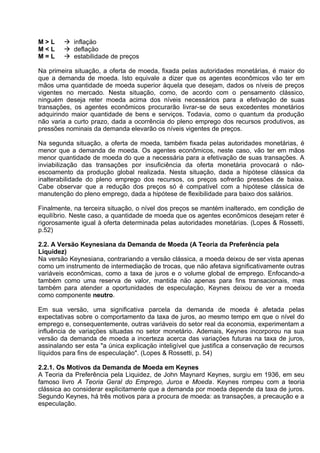 M>L
M<L
M=L

 inflaçäo
 deflaçäo
 estabilidade de preços

Na primeira situação, a oferta de moeda, fixada pelas autoridades monetárias, é maior do
que a demanda de moeda. Isto equivale a dizer que os agentes econômicos vão ter em
mãos uma quantidade de moeda superior àquela que desejam, dados os níveis de preços
vigentes no mercado. Nesta situação, como, de acordo com o pensamento clássico,
ninguém deseja reter moeda acima dos níveis necessários para a efetivação de suas
transações, os agentes econômicos procurarão livrar-se de seus excedentes monetários
adquirindo maior quantidade de bens e serviços. Todavia, como o quantum da produção
não varia a curto prazo, dada a ocorrência do pleno emprego dos recursos produtivos, as
pressões nominais da demanda elevarão os níveis vigentes de preços.
Na segunda situação, a oferta de moeda, também fixada pelas autoridades monetárias, é
menor que a demanda de moeda. Os agentes econômicos, neste caso, vão ter em mãos
menor quantidade de moeda do que a necessária para a efetivação de suas transações. A
inviabilização das transações por insuficiência da oferta monetária provocará o nãoescoamento da produção global realizada. Nesta situação, dada a hipótese clássica da
inalterabilidade do pleno emprego dos recursos, os preços sofrerão pressões de baixa.
Cabe observar que a redução dos preços só é compatível com a hipótese clássica de
manutenção do pleno emprego, dada a hipótese de flexibilidade para baixo dos salários.
Finalmente, na terceira situação, o nível dos preços se mantém inalterado, em condição de
equilíbrio. Neste caso, a quantidade de moeda que os agentes econômicos desejam reter é
rigorosamente igual à oferta determinada pelas autoridades monetárias. (Lopes & Rossetti,
p.52)
2.2. A Versäo Keynesiana da Demanda de Moeda (A Teoria da Preferência pela
Liquidez)
Na versäo Keynesiana, contrariando a versäo clássica, a moeda deixou de ser vista apenas
como um instrumento de intermediaçäo de trocas, que näo afetava significativamente outras
variáveis econômicas, como a taxa de juros e o volume global de emprego. Enfocando-a
também como uma reserva de valor, mantida näo apenas para fins transacionais, mas
também para atender a oportunidades de especulaçäo, Keynes deixou de ver a moeda
como componente neutro.
Em sua versäo, uma significativa parcela da demanda de moeda é afetada pelas
expectativas sobre o comportamento da taxa de juros, ao mesmo tempo em que o nível do
emprego e, consequentemente, outras variáveis do setor real da economia, experimentam a
influência de variaçöes situadas no setor monetário. Ademais, Keynes incorporou na sua
versäo da demanda de moeda a incerteza acerca das variaçöes futuras na taxa de juros,
assinalando ser esta "a única explicaçäo inteligível que justifica a conservaçäo de recursos
líquidos para fins de especulaçäo". (Lopes & Rossetti, p. 54)
2.2.1. Os Motivos da Demanda de Moeda em Keynes
A Teoria da Preferência pela Liquidez, de John Maynard Keynes, surgiu em 1936, em seu
famoso livro A Teoria Geral do Emprego, Juros e Moeda. Keynes rompeu com a teoria
clássica ao considerar explicitamente que a demanda por moeda depende da taxa de juros.
Segundo Keynes, há três motivos para a procura de moeda: as transações, a precaução e a
especulação.

 