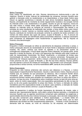 Motivo Transaçäo
Esse motivo foi desdobrado em dois. Keynes denominou-os motivos-renda e giro de
negócios. Quanto à renda, trata-se da necessidade de conservar recursos líquidos para
garantir a transiçäo entre os recebimentos e os desembolsos; a força deste motivo para
induzir os agentes econômicos à decisão de reter ativos monetários depende, segundo
Keynes, principalmente do montante da renda regularmente recebida e da duração normal
do intervalo entre o seu recebimento e os gastos. Quanto ao giro de negócios, incluiu-se
sob este motivo a moeda retida pelas empresas para garantir os pagamentos que se
efetuam no intervalo entre as compras de insumos e remunerações dos fatores e as
entradas de caixa resultantes da realização das vendas; a força deste motivo para induzir
as empresas a manter maiores ou menores saldos líquidos em caixa depende, segundo
Keynes, sobretudo do montante da produção corrente (e, portanto da renda corrente) e do
número de mãos através das quais ela passa. (Lopes & Rossetti, p. 55). A procura de
moeda para transações era identificada pelos economistas clássicos: o estoque necessário
para compensar as defasagens entre recebimentos e pagamentos. Até aí, Keynes só
inventou uma denominação.
Motivo Precauçäo
Enquanto o motivo transaçäo se refere ao atendimento de despesas ordinárias e certas, o
motivo precauçäo decorre da necessidade de se fazer frente a despesas extraordinárias e
incertas. Há, assim, motivos que levam os agentes a se precaverem quanto às
contingências inesperadas. A força deste segundo motivo depende, em grande parte, ainda
segundo a versão de Keynes, do custo e da segurança dos métodos para obter moeda em
caso de necessidades imprevistas. No Brasil, atualmente, a concessão de limites para
movimentação de contas correntes, em aberto nos bancos comerciais, franqueada aos
detentores de “cheques especiais”, tende a reduzir a demanda de moeda por precaução a
níveis próximos de zero. (Lopes & Rossetti, p. 56) Na boa linha clássica, Keynes admitiu
que não apenas a procura de moeda por transações, mas também a por precaução, fossem
proporcionais à renda nominal, na forma marshalliana kPY, sendo k uma constante.
Motivo Especulaçäo
Enquanto os dois motivos anteriores säo comuns aos clássicos e a Keynes, o motivo
especulaçäo é especificamente Keynesiano. Quanto a este terceiro motivo, Keynes procura
mostrar que, ao contrário do que pensavam os clássicos, näo é irracional manter ativos
monetários para satisfazer a oportunidades especulativas, desde que os agentes
econômicos tenham razöes para acreditar em mudanças a seu favor no preço dos títulos e,
portanto, na taxa de juros. A expectativa sobre mudanças futuras na taxa de juros situa-se,
assim, atrás do motivo especulação. Sob uma expectativa generalizada de alta na taxa de
juros ou de uma queda equivalente no preço dos títulos, no futuro, a retenção de saldos
monetários para fins especulativos tende a se elevar; caso contrário, a retenção de moeda
devida a esse motivo tende a diminuir. (Lopes & Rossetti, p. 56)
Antes de passarmos à análise da função keynesiana de demanda de moeda, cabe o
observar que, rigorosamente falando, como aliás o próprio Keynes assinalou, o montante de
recursos líquidos que os agentes econômicos conservam para satisfazer às exigências e
oportunidades decorrentes dos motivos transaçäo e precauçäo, näo é de todo independente
do que eles conservam para satisfazer o motivo especulaçäo. "...a moeda retida em
decorrência de cada um desses três motivos constituem um fundo único, que os seus
detentores näo dividem em três compartimentos estanques... . Portanto, é lícito considerar a
demanda total de moeda, ao nível do indivíduo ou da empresa, em determinadas

 