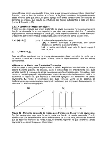 circunstâncias, como uma decisão única, para a qual concorrem vários motivos diferentes.”
Todavia, para os fins de análise econômica, é legítimo considerar independentemente
esses motivos, para que, afinal, se possa agregá-los e entäo construir uma funçäo típica da
demanda de moeda, que resulte da influência dos fatores subjacentes a cada um deles.
(Lopes & Rossetti, p.56)
2.2.2. A Demanda de Moeda em Keynes
A partir dos três motivos que levam à retenção de ativos monetários, Keynes construiu uma
funçäo de demanda de moeda constituída por dois componentes distintos. O primeiro,
englobando os motivos transação e precaução, varia proporcionalmente à renda monetária.
O segundo, derivado do motivo especulação, varia inversamente com a taxa de juros.
L = Lt(Y) + Ls(i)

ou

onde: L = demanda agregada de moeda
Lt(Y) = motivos transaçäo e precauçäo, que variam
diretamente conforme a renda monetária
Ls(i) = motivo especulaçäo, que varia de forma inversa à
taxa de juros

L = kPY + Ls(I)

Para simplificar, admite-se que os preços säo constantes. Assim conceitos de renda real e
de renda nominal se tornam iguais. Vamos focalizar separadamente cada um destes
componentes.
a) Demanda de Moeda para Transaçöes/Precauçäo:
Näo houvesse o componente especulativo, a versäo keynesiana de demanda de moeda
estaria bastante próxima da clássica, dada a similaridade do entendimento das duas
versöes quanto à retençäo de ativos monetários para fins transacionais. Em ambas, essa
demanda, a nível agregado, expande-se em proporçäo ao montante da renda monetária da
economia. A Figura 02, que reproduz a demanda agregada pra transações na versão
keynesiana, Lt, revela a proximidade das duas versões. Como ali se observa, os
deslocamentos dessa demanda só ocorrem à medida em que ocorrerem deslocamentos no
montante do rendimento agregado.
(a)

(b)

Lt

i

Y

Yo

Y1

Y2

Lto

Lt1

Lt2

Lt

Figura 02 - Demanda agregada de moeda para transações, Lt, na versão keynesiana.
Em (a) evidencia-se que esta demanda varia em funçäo da renda monetária. Em (b)
evidencia-se que esta demanda, sendo independente da taxa de juros, desloca-se à medida
que se desloca o montante da renda. Cabe, no entanto, registrar, no que se refere à versäo
keynesiana, os seguintes pontos diferenciais:

 