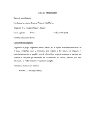 Guía de observación

Datos de identificación

Nombre de la escuela: Escuela Primaria 2 de Marzo.

Dirección de la escuela: Pixcuay; Apaxco

Grado y grupo:       6° “A”                            Fecha: 07/03/2012

Nombre del docente: Silvia

Características del grupo:

En general el grupo adopta una postura abierta, no es regida, mantienen entusiasmo en
el aula, comparten ideas y opiniones, con respecto a los temas; son inquietos y
controlables cuando se les pide; pero de ello se llega un punto en donde se les tiene que
levantar la voz para que entiendan; su razonamiento es variado, mientras que unos
entienden a la perfección otros buscan solo cumplir.

Número de alumnos: 27 alumnos

       Genero: (15 niños) (12 niñas)
 