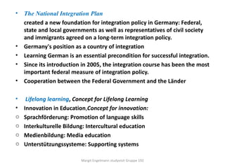 •   The National Integration Plan
    created a new foundation for integration policy in Germany: Federal,
    state and local governments as well as representatives of civil society
    and immigrants agreed on a long-term integration policy.
•   Germany's position as a country of integration
•   Learning German is an essential precondition for successful integration.
•   Since its introduction in 2005, the integration course has been the most
    important federal measure of integration policy.
•   Cooperation between the Federal Government and the Länder

•    Lifelong learning, Concept for Lifelong Learning
•   Innovation in Education,Concept for innovation:
o   Sprachförderung: Promotion of language skills
o   Interkulturelle Bildung: Intercultural education
o   Medienbildung: Media education
o   Unterstützungssysteme: Supporting systems

                          Margit Engelmann studyvisit Gruppe 192
 