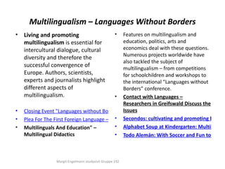 Multilingualism – Languages Without Borders
•   Living and promoting                            •
                                                Features on multilingualism and
    multilingualism is essential for            education, politics, arts and
    intercultural dialogue, cultural            economics deal with these questions.
                                                Numerous projects worldwide have
    diversity and therefore the
                                                also tackled the subject of
    successful convergence of                   multilingualism – from competitions
    Europe. Authors, scientists,                for schoolchildren and workshops to
    experts and journalists highlight           the international “Languages without
    different aspects of                        Borders” conference.
    multilingualism.                       • Contact with Languages –
                                                Researchers in Greifswald Discuss the
•   Closing Event "Languages without Borders" Issues
                                                (Germany)
•   Plea For The First Foreign Language – One's Secondos: cultivating and promoting bicultu
                                           • Own
•   Multilinguals And Education" –         • Alphabet Soup at Kindergarten: Multilingua
    Multilingual Didactics                 • Todo Alemán: With Soccer and Fun to Multil



                 Margit Engelmann studyvisit Gruppe 192
 