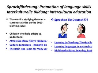 Sprachförderung: Promotion of language skills
    Interkulturelle Bildung: Intercultural education
 The world is studying German –                 Sprechen Sie Deutsch???
  current statistics on the 2010
  learning curve

•    Children who help others to
     understand
•    Almost As Many Native Tongues As Pupils – Linguistic Integration in Germany
                                        • Learning by Teaching: The Goal is Indep
•    Cultural Languages – Remarks on the Prevailing Linguistic Situation
                                        • Learning languages in a virtual classroo
•    The Brain Has Room for Many Languages
                                        • Multimedia-Based Learning: Laptops in




                           Margit Engelmann studyvisit Gruppe 192
 