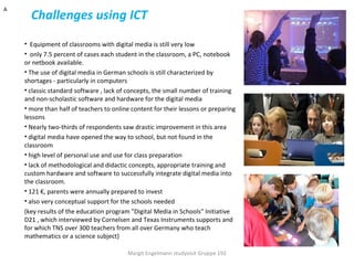 A
      Challenges using ICT
    • Equipment of classrooms with digital media is still very low
    • only 7.5 percent of cases each student in the classroom, a PC, notebook
    or netbook available.
    • The use of digital media in German schools is still characterized by
    shortages - particularly in computers
    • classic standard software , lack of concepts, the small number of training
    and non-scholastic software and hardware for the digital media
    • more than half of teachers to online content for their lessons or preparing
    lessons
    • Nearly two-thirds of respondents saw drastic improvement in this area
    • digital media have opened the way to school, but not found in the
    classroom
    • high level of personal use and use for class preparation
    • lack of methodological and didactic concepts, appropriate training and
    custom hardware and software to successfully integrate digital media into
    the classroom.
    • 121 €, parents were annually prepared to invest
    • also very conceptual support for the schools needed
    (key results of the education program "Digital Media in Schools" Initiative
    D21 , which interviewed by Cornelsen and Texas Instruments supports and
    for which TNS over 300 teachers from all over Germany who teach
    mathematics or a science subject)

                                         Margit Engelmann studyvisit Gruppe 192
 