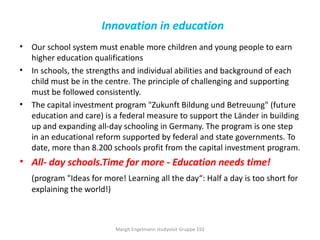 Innovation in education
• Our school system must enable more children and young people to earn
  higher education qualifications
• In schools, the strengths and individual abilities and background of each
  child must be in the centre. The principle of challenging and supporting
  must be followed consistently.
• The capital investment program "Zukunft Bildung und Betreuung" (future
  education and care) is a federal measure to support the Länder in building
  up and expanding all-day schooling in Germany. The program is one step
  in an educational reform supported by federal and state governments. To
  date, more than 8.200 schools profit from the capital investment program.
• All- day schools.Time for more - Education needs time!
   (program "Ideas for more! Learning all the day“: Half a day is too short for
   explaining the world!)



                          Margit Engelmann studyvisit Gruppe 192
 