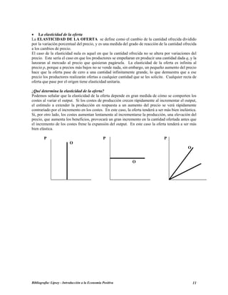 • La elasticidad de la oferta
La ELASTICIDAD DE LA OFERTA se define como el cambio de la cantidad ofrecida dividido
por la variación porcentual del precio, y es una medida del grado de reacción de la cantidad ofrecida
a los cambios de precio.
El caso de la elasticidad nula es aquel en que la cantidad ofrecida no se altera por variaciones del
precio. Este sería el caso en que los productores se empeñaran en producir una cantidad dada q, y la
lanzaran al mercado al precio que quisieran pagársela. La elasticidad de la oferta es infinita al
precio p, porque a precios más bajos no se vende nada, sin embargo, un pequeño aumento del precio
hace que la oferta pase de cero a una cantidad infinitamente grande, lo que demuestra que a ese
precio los productores realizarán ofertas a cualquier cantidad que se les solicite. Cualquier recta de
oferta que pase por el origen tiene elasticidad unitaria.
¿Qué determina la elasticidad de la oferta?
Podemos señalar que la elasticidad de la oferta depende en gran medida de cómo se comporten los
costes al variar el output. Si los costes de producción crecen rápidamente al incrementar el output,
el estímulo a extender la producción en respuesta a un aumento del precio se verá rápidamente
contrariado por el incremento en los costes. En este caso, la oferta tenderá a ser más bien inelástica.
Si, por otro lado, los costes aumentan lentamente al incrementarse la producción, una elevación del
precio, que aumenta los beneficios, provocará un gran incremento en la cantidad ofertada antes que
el incremento de los costes frene la expansión del output. En este caso la oferta tenderá a ser más
bien elástica.
P P P
O
O
O
Bibliografía: Lipsey - Introducción a la Economía Positiva 11
 
