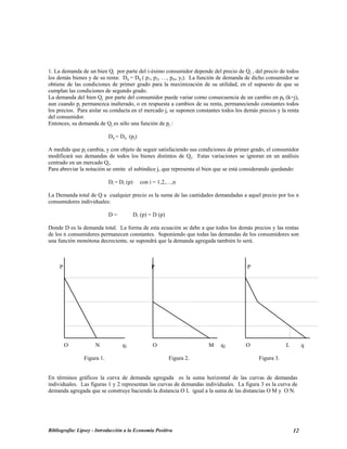 1. La demanda de un bien Qj por parte del i-ésimo consumidor depende del precio de Qj , del precio de todos
los demás bienes y de su renta: Dij = Dij ( p1, p2, …, pm, yi). La función de demanda de dicho consumidor se
obtiene de las condiciones de primer grado para la maximización de su utilidad, en el supuesto de que se
cumplan las condiciones de segundo grado.
La demanda del bien Qj por parte del consumidor puede variar como consecuencia de un cambio en pk (k=j),
aun cuando pj permanezca inalterado, o en respuesta a cambios de su renta, permaneciendo constantes todos
los precios. Para aislar su conducta en el mercado j, se suponen constantes todos los demás precios y la renta
del consumidor.
Entonces, su demanda de Qj es sólo una función de pj :
Dij = Dij (pj)
A medida que pj cambia, y con objeto de seguir satisfaciendo sus condiciones de primer grado, el consumidor
modificará sus demandas de todos los bienes distintos de Qj. Estas variaciones se ignoran en un análisis
centrado en un mercado Qj.
Para abreviar la notación se omite el subíndice j, que representa el bien que se está considerando quedando:
Di = Di (p) con i = 1,2,…,n
La Demanda total de Q a cualquier precio es la suma de las cantidades demandadas a aquel precio por los n
consumidores individuales:
D = Di (p) = D (p)
Donde D es la demanda total. La forma de esta ecuación se debe a que todos los demás precios y las rentas
de los n consumidores permanecen constantes. Suponiendo que todas las demandas de los consumidores son
una función monótona decreciente, se supondrá que la demanda agregada también lo será.
P P P
O N q1 O M q2 O L q
Figura 1. Figura 2. Figura 3.
En términos gráficos la curva de demanda agregada es la suma horizontal de las curvas de demandas
individuales. Las figuras 1 y 2 representan las curvas de demandas individuales. La figura 3 es la curva de
demanda agregada que se construye haciendo la distancia O L igual a la suma de las distancias O M y O N.
Bibliografía: Lipsey - Introducción a la Economía Positiva 12
 
