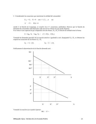 2. Considerando las ecuaciones que maximizan la utilidad del consumidor:
L'Xi = Ui - Pi = 0 con i = 1, 2,…, n (a)
L' = Y - PiXi = 0
siendo L la función de Langrange, se resuelve las n+1 ecuaciones, pudiéndose observar que la función de
demanda del consumidor individual para cada uno de los n bienes de que puede disponer.
Si se toma el caso especial de que comprende solo dos bienes, X1 y X2, la función de utilidad toma la forma:
U = loge X1 + loge X2 + ( Y - P1X1 - P2X2 )
Tomando las demandas parciales de la ecuación anterior e igualando a cero, despejando X1 y X2, se obtienen las
respectivas ecuaciones de los bienes X1 y X2:
X1 = Y / 2 P1 ; X2 = Y / 2 P2
Gráficamente la determinación de la función demanda será:
MU
MU'
MU''
MU'''
X' X'' X''' X
P'
P''
P'''
X' X'' X''' X
Tomando la ecuación (a) se puede expresar:
MU / P =
Bibliografía: Lipsey - Introducción a la Economía Positiva 13
 