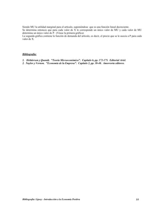 Siendo MU la utilidad marginal para el artículo, suponiéndose que es una función lineal decreciente.
Se determina entonces que para cada valor de X le corresponde un único valor de MU y cada valor de MU
determina un único valor de P. (Véase la primera gráfica)
La segunda gráfica contiene la función de demanda del artículo, es decir, el precio que se le asocia a P para cada
valor de X.
Bibliografía:
1. Hebderson y Quandt. "Teoría Microeconómica". Capítulo 6, pp. 172-175. Editorial Ariel.
2. Naylor y Vernon. "Economía de la Empresa". Capítulo 2, pp. 38-40. Amorrortu editores.
Bibliografía: Lipsey - Introducción a la Economía Positiva 14
 