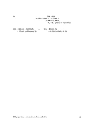 d) QDx = QSx
120.000 - 20.000 Px = 20.000 Px
120.000 = 40.000 Px
Px = $ 3 (precio de equilibrio)
QDx = 120.000 - 20.000 (3) o QSx = 20.000 (3)
= 60.000 (unidades de X) = 60.000 (unidades de X)
Bibliografía: Lipsey - Introducción a la Economía Positiva 16
 