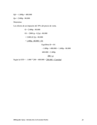 Qd = -1.000p + 400.000
Qo = 2.000p - 80.000
Determine:
Los efectos de un impuesto del 30% del precio de venta.
O = 2.000p - 80.000
O1 = 2000 (p - 0,3p) - 80.000
= 2.000 (0,7p) - 80.000
= 1.400p - 80.000 = O1
Equilibrio D = O1
- 1.000p + 400.000 = 1.400p - 80.000
480.000 = 2.400p
200 = p
Según la O/D = - 1.000 * 200 + 400.000 = 200.000 = Cantidad
Bibliografía: Lipsey - Introducción a la Economía Positiva 21
 