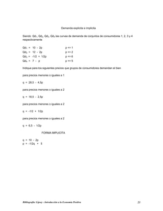 Demanda explicita e implicita
Siendo Qd1, Qd2, Qd3, Qd4 las curvas de demanda de conjuntos de consumidores 1, 2, 3 y 4
respectivamente
Qd1 = 10 - 2p p <= 1
Qd2 = 12 - 2p p <= 2
Qd3 = -1/2 + 1/2p p <= 6
Qd4 = 7 - p p <= 5
Indique para los siguientes precios que grupos de consumidores demandan el bien
para precios menores o iguales a 1
q = 28,5 - 4,5p
para precios menores o iguales a 2
q = 18,5 - 2,5p
para precios menores o iguales a 2
q = -1/2 + 1/2p
para precios menores o iguales a 2
q = 6,5 - 1/2p
FORMA IMPLICITA
q = 10 - 2p
p = -1/2q + 5
Bibliografía: Lipsey - Introducción a la Economía Positiva 23
 