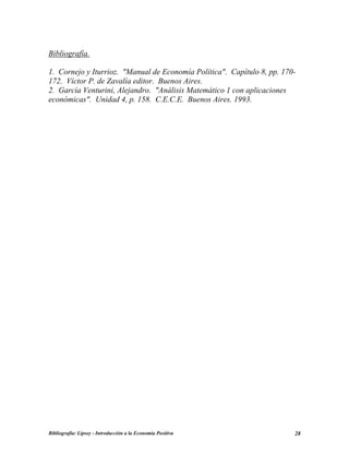 Bibliografía.
1. Cornejo y Iturrioz. "Manual de Economía Política". Capítulo 8, pp. 170-
172. Víctor P. de Zavalía editor. Buenos Aires.
2. García Venturini, Alejandro. "Análisis Matemático 1 con aplicaciones
económicas". Unidad 4, p. 158. C.E.C.E. Buenos Aires. 1993.
Bibliografía: Lipsey - Introducción a la Economía Positiva 28
 