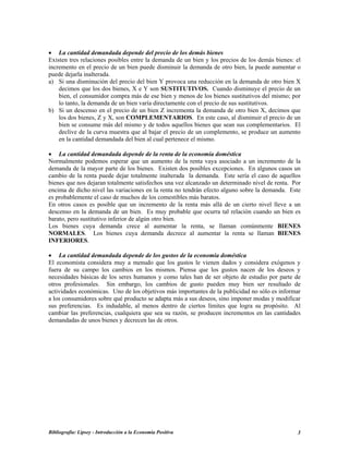 • La cantidad demandada depende del precio de los demás bienes
Existen tres relaciones posibles entre la demanda de un bien y los precios de los demás bienes: el
incremento en el precio de un bien puede disminuir la demanda de otro bien, la puede aumentar o
puede dejarla inalterada.
a) Si una disminución del precio del bien Y provoca una reducción en la demanda de otro bien X
decimos que los dos bienes, X e Y son SUSTITUTIVOS. Cuando disminuye el precio de un
bien, el consumidor compra más de ese bien y menos de los bienes sustitutivos del mismo; por
lo tanto, la demanda de un bien varía directamente con el precio de sus sustitutivos.
b) Si un descenso en el precio de un bien Z incrementa la demanda de otro bien X, decimos que
los dos bienes, Z y X, son COMPLEMENTARIOS. En este caso, al disminuir el precio de un
bien se consume más del mismo y de todos aquellos bienes que sean sus complementarios. El
declive de la curva muestra que al bajar el precio de un complemento, se produce un aumento
en la cantidad demandada del bien al cual pertenece el mismo.
• La cantidad demandada depende de la renta de la economía doméstica
Normalmente podemos esperar que un aumento de la renta vaya asociado a un incremento de la
demanda de la mayor parte de los bienes. Existen dos posibles excepciones. En algunos casos un
cambio de la renta puede dejar totalmente inalterada la demanda. Este sería el caso de aquellos
bienes que nos dejaran totalmente satisfechos una vez alcanzado un determinado nivel de renta. Por
encima de dicho nivel las variaciones en la renta no tendrán efecto alguno sobre la demanda. Este
es probablemente el caso de muchos de los comestibles más baratos.
En otros casos es posible que un incremento de la renta más allá de un cierto nivel lleve a un
descenso en la demanda de un bien. Es muy probable que ocurra tal relación cuando un bien es
barato, pero sustitutivo inferior de algún otro bien.
Los bienes cuya demanda crece al aumentar la renta, se llaman comúnmente BIENES
NORMALES. Los bienes cuya demanda decrece al aumentar la renta se llaman BIENES
INFERIORES.
• La cantidad demandada depende de los gustos de la economía doméstica
El economista considera muy a menudo que los gustos le vienen dados y considera exógenos y
fuera de su campo los cambios en los mismos. Piensa que los gustos nacen de los deseos y
necesidades básicas de los seres humanos y como tales han de ser objeto de estudio por parte de
otros profesionales. Sin embargo, los cambios de gusto pueden muy bien ser resultado de
actividades económicas. Uno de los objetivos más importantes de la publicidad no sólo es informar
a los consumidores sobre qué producto se adapta más a sus deseos, sino imponer modas y modificar
sus preferencias. Es indudable, al menos dentro de ciertos límites que logra su propósito. Al
cambiar las preferencias, cualquiera que sea su razón, se producen incrementos en las cantidades
demandadas de unos bienes y decrecen las de otros.
Bibliografía: Lipsey - Introducción a la Economía Positiva 3
 