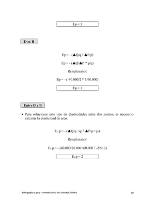 Ep = 5
D ⇒ B
Ep = - ( Q/q / P/p)
Ep = - ( Q/ P * p/q)
Remplazando
Ep = - (-40.000/2 * 3/60.000)
Ep = 1
Entre D y B
• Para solucionar este tipo de elasticidades entre dos puntos, es necesario
calcular la elasticidad de arco.
Ea p = - ( Q/q1+q2 / P/p1+p2)
Remplazando
Ea p = - (40.000/20.000+60.000 / -2/5+3)
Ea p = 2
Bibliografía: Lipsey - Introducción a la Economía Positiva 30
 