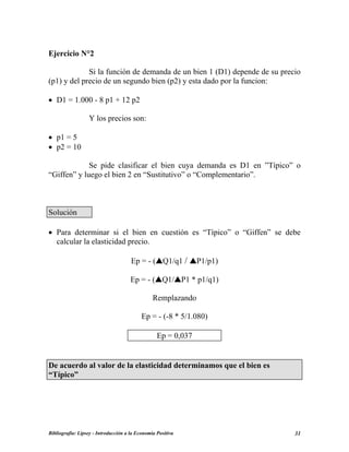 Ejercicio N°2
Si la función de demanda de un bien 1 (D1) depende de su precio
(p1) y del precio de un segundo bien (p2) y esta dado por la funcion:
• D1 = 1.000 - 8 p1 + 12 p2
Y los precios son:
• p1 = 5
• p2 = 10
Se pide clasificar el bien cuya demanda es D1 en ”Típico” o
“Giffen” y luego el bien 2 en “Sustitutivo” o “Complementario”.
Solución
• Para determinar si el bien en cuestión es “Típico” o “Giffen” se debe
calcular la elasticidad precio.
Ep = - ( Q1/q1 / P1/p1)
Ep = - ( Q1/ P1 * p1/q1)
Remplazando
Ep = - (-8 * 5/1.080)
Ep = 0,037
De acuerdo al valor de la elasticidad determinamos que el bien es
“Típico”
Bibliografía: Lipsey - Introducción a la Economía Positiva 31
 