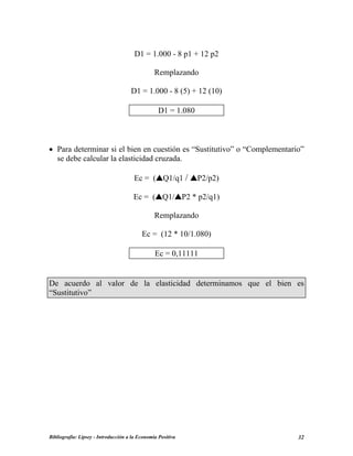 D1 = 1.000 - 8 p1 + 12 p2
Remplazando
D1 = 1.000 - 8 (5) + 12 (10)
D1 = 1.080
• Para determinar si el bien en cuestión es “Sustitutivo” o “Complementario”
se debe calcular la elasticidad cruzada.
Ec = ( Q1/q1 / P2/p2)
Ec = ( Q1/ P2 * p2/q1)
Remplazando
Ec = (12 * 10/1.080)
Ec = 0,11111
De acuerdo al valor de la elasticidad determinamos que el bien es
“Sustitutivo”
Bibliografía: Lipsey - Introducción a la Economía Positiva 32
 