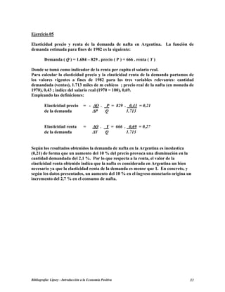 Ejercicio 05
Elasticidad precio y renta de la demanda de nafta en Argentina. La función de
demanda estimada para fines de 1982 es la siguiente:
Demanda ( Q ) = 1.684 – 829 . precio ( P ) + 666 . renta ( Y )
Donde se tomó como indicador de la renta per capita el salario real.
Para calcular la elasticidad precio y la elasticidad renta de la demanda partamos de
los valores vigentes a fines de 1982 para las tres variables relevantes: cantidad
demandada (ventas), 1.713 miles de m cubicos ; precio real de la nafta (en moneda de
1970), 0,43 ; indice del salario real (1970 = 100), 0,69.
Empleando las definiciones:
Elasticidad precio = - ∆Q . P = 829 . 0,43 = 0,21
de la demanda ∆P Q 1.713
Elasticidad renta = ∆Q . Y = 666 . 0,69 = 0,27
de la demanda ∆Y Q 1.713
Según los resultados obtenidos la demanda de nafta en la Argentina es ineslastica
(0,21) de forma que un aumento del 10 % del precio provoca una disminución en la
cantidad demandada del 2,1 %. Por lo que respecta a la renta, el valor de la
elasticidad renta obtenido indica que la nafta es considerada en Argentina un bien
necesario ya que la elasticidad renta de la demanda es menor que 1. En concreto, y
según los datos presentados, un aumento del 10 % en el ingreso monetario origina un
incremento del 2,7 % en el consumo de nafta.
Bibliografía: Lipsey - Introducción a la Economía Positiva 33
 
