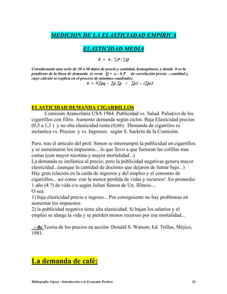 MEDICION DE LA ELASTICIADAD EMPÍRICA
ELASTICIDAD MEDIA
E = b . ∑P / ∑Q
Considerando una serie de 30 ó 40 datos de precio y cantidad, homogéneos; y donde b es la
pendiente de la línea de demanda (o recta Q = a – b P de correlación precio – cantidad ),
cuyo cálculo se explica en el proceso de mínimos cuadrados.
b = N∑pq - ∑p ∑p / ∑p2 - (∑p)2
ELASTICIDAD DEMANDA CIGARRILLOS
Comisión Arancelaria USA 1964. Publicidad vs. Salud. Paliativo de los
cigarrillos con filtro. Aumento demanda según ciclos. Baja Elasticidad precios
(0,5 a 1,3 ) y no alta elasticidad renta (0,66). Demanda de cigarrilos es
inelastica vs. Precios y vs. Ingresos; según S. Sackrin de la Comisión.
Pero, tras el articulo del prof. Simon se interrumpió la publicidad en cigarrillos
y se aumentaron los impuestos....lo que llevo a que fumaran las colillas mas
cortas (con mayor nicotina y mayor mortalidad...)
La demanda es inelástica al precio; pero la publicidad negativas genera mayor
elasticidad...(aunque la cantidad de doctores que dejaron de fumar bajo...)
Hay gran relación en la caída de ingresos y del empleo y el consumo de
cigarrillos... así como con la menor perdida de vidas y recursos!. En promedio
1 año (4 ?) de vida c/u según Julian Simon de Un. Illinois....
O sea:
1) baja elasticidad precio e ingreso... Por consiguiente no hay problemas en
aumentar los impuestos
2) la publicidad negativa tiene alta elasticidad. Si bajan los salarios y el
empleo se alarga la vida y se pierden menos recursos por esa mortalidad...
- de Teoria de los precios en acción- Donald S. Watson; Ed. Trillas, Méjico,
1981.
La demanda de café:
Bibliografía: Lipsey - Introducción a la Economía Positiva 35
 