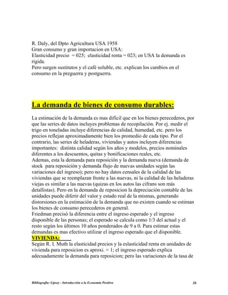 R. Daly, del Dpto Agricultura USA 1958
Gran consumo y gran importacion en USA:
Elasticidad precio = 025; elasticidad renta = 023; en USA la demanda es
rigida.
Pero surgen sustitutos y el café soluble, etc. explican los cambios en el
consumo en la preguerra y postguerra.
La demanda de bienes de consumo durables:
La estimación de la demanda es mas difícil que en los bienes perecederos, por
que las series de datos incluyes problemas de recopilación. Por ej. medir el
trigo en toneladas incluye diferencias de calidad, humedad, etc. pero los
precios reflejan aproximadamente bien los promedio de cada tipo. Por el
contrario, las series de heladeras, viviendas y autos incluyen diferencias
importantes: distinta calidad según los años y modelos, precios nominales
diferentes a los descuentos, quitas y bonificaciones reales, etc.
Ademas, esta la demanda para reposición y la demanda nueva (demanda de
stock para reposición y demanda flujo de nuevas unidades según las
variaciones del ingreso); pero no hay datos censales de la calidad de las
viviendas que se reemplazan frente a las nuevas, ni la calidad de las heladeras
viejas es similar a las nuevas (quizas en los autos las cifrans son más
detallistas). Pero en la demanda de reposicion la depreciación contable de las
unidades puede diferir del valor y estado real de la mismas, generando
distorsiones en la estimación de la demanda que no existen cuando se estiman
los bienes de consumo perecederos en general.
Friedman precisó la diferencia entre el ingreso esperado y el ingreso
disponible de las personas; el esperado se calcula como 1/3 del actual y el
resto según los últimos 10 años ponderados de 9 a 0. Para estimar estas
demandas es mas efectivo utilizar el ingreso esperado que el disponible.
VIVIENDA:
Según R. I. Muth la elasticidad precios y la eslasticidad renta en unidades de
vivienda para reposicion es aproxi. = 1; el ingreso esperado explica
adecuadamente la demanda para reposicion; pero las variaciones de la tasa de
Bibliografía: Lipsey - Introducción a la Economía Positiva 36
 