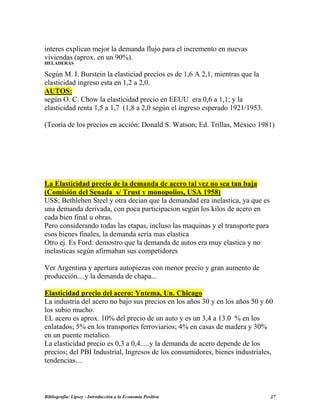 interes explican mejor la demanda flujo para el incremento en nuevas
viviendas (aprox. en un 90%).
HELADERAS
Según M. I. Burstein la elasticiad precios es de 1,6 A 2,1, mientras que la
elasticidad ingreso esta en 1,2 a 2,0.
AUTOS:
según O. C. Chow la elasticidad precio en EEUU era 0,6 a 1,1; y la
elasticidad renta 1,5 a 1,7 (1,8 a 2,0 según el ingreso esperado 1921/1953.
(Teoría de los precios en acción: Donald S. Watson; Ed. Trillas, México 1981)
La Elasticidad precio de la demanda de acero tal vez no sea tan baja
(Comisión del Senada s/ Trust y monopolios, USA 1958)
USS; Bethlehen Steel y otra decian que la demandad era inelastica, ya que es
una demanda derivada, con poca participacion según los kilos de acero en
cada bien final u obras.
Pero considerando todas las etapas, incluso las maquinas y el transporte para
esos bienes finales, la demanda sería mas elastica
Otro ej. Es Ford: demostro que la demanda de autos era muy elastica y no
inelasticas según afirmaban sus competidores
Ver Argentina y apertura autopiezas con menor precio y gran aumento de
producción....y la demanda de chapa...
Elasticidad precio del acero: Yntema, Un. Chicago
La industria del acero no bajo sus precios en los años 30 y en los años 50 y 60
los subio mucho.
EL acero es aprox. 10% del precio de un auto y es un 3,4 a 13.0 % en los
enlatados; 5% en los transportes ferroviarios; 4% en casas de madera y 30%
en un puente metalico.
La elasticidad precio es 0,3 a 0,4.....y la demanda de acero depende de los
precios; del PBI Industrial, Ingresos de los consumidores, bienes industriales,
tendencias....
Bibliografía: Lipsey - Introducción a la Economía Positiva 37
 