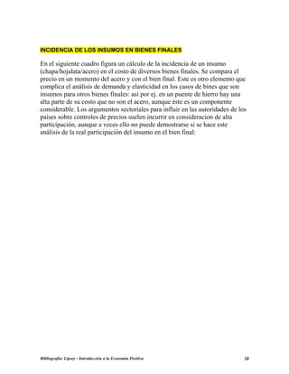 INCIDENCIA DE LOS INSUMOS EN BIENES FINALES
En el siguiente cuadro figura un cálculo de la incidencia de un insumo
(chapa/hojalata/acero) en el costo de diversos bienes finales. Se compara el
precio en un momento del acero y con el bien final. Este es otro elemento que
complica el análisis de demanda y elasticidad en los casos de bines que son
insumos para otros bienes finales: así por ej. en un puente de hierro hay una
alta parte de su costo que no son el acero, aunque éste es un componente
considerable. Los argumentos sectoriales para influir en las autoridades de los
países sobre controles de precios suelen incurrir en consideracion de alta
participación, aunque a veces ello no puede demostrarse si se hace este
análisis de la real participación del insumo en el bien final:
Bibliografía: Lipsey - Introducción a la Economía Positiva 38
 