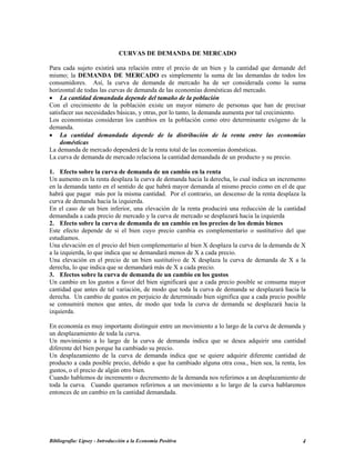 CURVAS DE DEMANDA DE MERCADO
Para cada sujeto existirá una relación entre el precio de un bien y la cantidad que demande del
mismo; la DEMANDA DE MERCADO es simplemente la suma de las demandas de todos los
consumidores. Así, la curva de demanda de mercado ha de ser considerada como la suma
horizontal de todas las curvas de demanda de las economías domésticas del mercado.
• La cantidad demandada depende del tamaño de la población
Con el crecimiento de la población existe un mayor número de personas que han de precisar
satisfacer sus necesidades básicas, y otras, por lo tanto, la demanda aumenta por tal crecimiento.
Los economistas consideran los cambios en la población como otro determinante exógeno de la
demanda.
• La cantidad demandada depende de la distribución de la renta entre las economías
domésticas
La demanda de mercado dependerá de la renta total de las economías domésticas.
La curva de demanda de mercado relaciona la cantidad demandada de un producto y su precio.
1. Efecto sobre la curva de demanda de un cambio en la renta
Un aumento en la renta desplaza la curva de demanda hacia la derecha, lo cual indica un incremento
en la demanda tanto en el sentido de que habrá mayor demanda al mismo precio como en el de que
habrá que pagar más por la misma cantidad. Por el contrario, un descenso de la renta desplaza la
curva de demanda hacia la izquierda.
En el caso de un bien inferior, una elevación de la renta producirá una reducción de la cantidad
demandada a cada precio de mercado y la curva de mercado se desplazará hacia la izquierda
2. Efecto sobre la curva de demanda de un cambio en los precios de los demás bienes
Este efecto depende de si el bien cuyo precio cambia es complementario o sustitutivo del que
estudiamos.
Una elevación en el precio del bien complementario al bien X desplaza la curva de la demanda de X
a la izquierda, lo que indica que se demandará menos de X a cada precio.
Una elevación en el precio de un bien sustitutivo de X desplaza la curva de demanda de X a la
derecha, lo que indica que se demandará más de X a cada precio.
3. Efectos sobre la curva de demanda de un cambio en los gustos
Un cambio en los gustos a favor del bien significará que a cada precio posible se consuma mayor
cantidad que antes de tal variación, de modo que toda la curva de demanda se desplazará hacia la
derecha. Un cambio de gustos en perjuicio de determinado bien significa que a cada precio posible
se consumirá menos que antes, de modo que toda la curva de demanda se desplazará hacia la
izquierda.
En economía es muy importante distinguir entre un movimiento a lo largo de la curva de demanda y
un desplazamiento de toda la curva.
Un movimiento a lo largo de la curva de demanda indica que se desea adquirir una cantidad
diferente del bien porque ha cambiado su precio.
Un desplazamiento de la curva de demanda indica que se quiere adquirir diferente cantidad de
producto a cada posible precio, debido a que ha cambiado alguna otra cosa., bien sea, la renta, los
gustos, o el precio de algún otro bien.
Cuando hablemos de incremento o decremento de la demanda nos referimos a un desplazamiento de
toda la curva. Cuando queramos referirnos a un movimiento a lo largo de la curva hablaremos
entonces de un cambio en la cantidad demandada.
Bibliografía: Lipsey - Introducción a la Economía Positiva 4
 