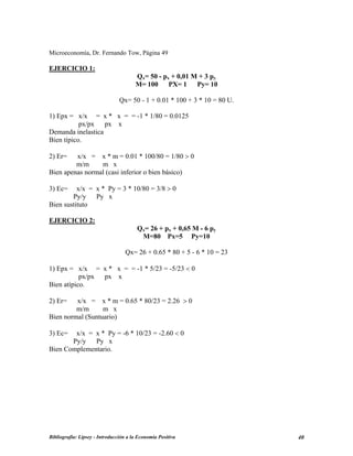 Microeconomía, Dr. Fernando Tow, Página 49
EJERCICIO 1:
Qx= 50 - px + 0,01 M + 3 py
M= 100 PX= 1 Py= 10
Qx= 50 - 1 + 0.01 * 100 + 3 * 10 = 80 U.
1) Epx = x/x = x * x = = -1 * 1/80 = 0.0125
px/px px x
Demanda inelastica
Bien típico.
2) Er= x/x = x * m = 0.01 * 100/80 = 1/80 > 0
m/m m x
Bien apenas normal (casi inferior o bien básico)
3) Ec= x/x = x * Py = 3 * 10/80 = 3/8 > 0
Py/y Py x
Bien sustituto
EJERCICIO 2:
Qx= 26 + px + 0,65 M - 6 py
M=80 Px=5 Py=10
Qx= 26 + 0.65 * 80 + 5 - 6 * 10 = 23
1) Epx = x/x = x * x = = -1 * 5/23 = -5/23 < 0
px/px px x
Bien atípico.
2) Er= x/x = x * m = 0.65 * 80/23 = 2.26 > 0
m/m m x
Bien normal (Suntuario)
3) Ec= x/x = x * Py = -6 * 10/23 = -2.60 < 0
Py/y Py x
Bien Complementario.
Bibliografía: Lipsey - Introducción a la Economía Positiva 40
 