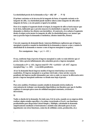 La elasticidad precio de la demanda es Ep = -dQ / dP . P / Q
El primer cocientes es la inversa de la tangente de beta; el segundo cociente es la
tangente de alfa.. La elasticidad puede medirse ahora como tangente de alfa sobre
tangente de beta; y en este punto es igual a la unidad.
Pero si se empina el segmento desde el origen, la tangente de alfa se haría mayor que
la de beta, indicando que a precios mayores la elasticidad es superior a uno (la
demanda es elástica; los clientes son inestables). Al contrario, si se achata el segmento
desde el origen sería menor la tangente de alfa: la elasticidad pasa a ser menor que
uno (a precios bajos la demanda es inelástica; clientes inmóviles, firmes)
3)
Con este esquema de demanda lineal, Amoroso-Robinson explicaron que el ingreso
marginal es positivo cuando la elasticidad de la demanda es mayor a uno y cuanto la
elasticidad de la demanda es menor a uno el ingreso marginal es negativo.
Por consiguiente: Img = p ( 1 - 1/E )
O sea, conforme baja el precio el ingreso marginal es cada vez más inferior que el
precio. Solo a precio infinitamente alto coinciden precio e ingreso marginal.
La demanda es P= a - bX ; ingreso total IT= PX = (a-bX)X = aX -bX2
; ingreso
marginal Img = a - 2bX ( con doble pendiente).
Al ser la demanda lineal (ingreso medio) el ingreso total incluye un termino
cuadrático. El ingreso marginal es su primer derivada y tiene asi dos veces la
pendiente del ingreso medio (demanda); por esto es cada vez mayor la diferencia entre
precio e ingreso marginal conforma va siendo mas bajo el precio.
4)
Para otro análisis, Friedman cuando estudia la demanda teórica indica la
conveniencia de trabajar con demandas hiperbólicas (no lineales), por que le facilita
explicar el concepto para casos de utilidad marginal constante, creciente o
decreciente.
5)
Nadie es dueño de la demanda. En todo caso, Ud. lo sería, cuando en su empresa deba
realizar algún estudio específico y la estime recurriendo a Excel y sus funciones
prediseñadas para Regresión Lineal Simple y Múltiple, calculando la demanda
empíricamente mediante el instrumento o modelo más adecuado para el caso
(igualmente con otras funciones, como las de utilidad, costos, producción, etc.)
.
Bibliografía: Lipsey - Introducción a la Economía Positiva 43
 