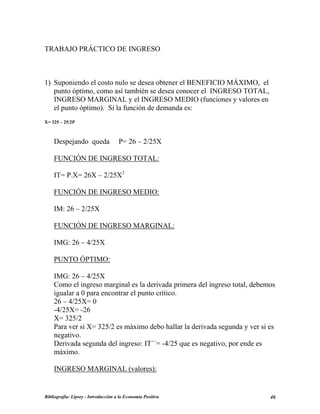 TRABAJO PRÁCTICO DE INGRESO
1) Suponiendo el costo nulo se desea obtener el BENEFICIO MÁXIMO, el
punto óptimo, como así también se desea conocer el INGRESO TOTAL,
INGRESO MARGINAL y el INGRESO MEDIO (funciones y valores en
el punto óptimo). Si la función de demanda es:
X= 325 – 25/2P
Despejando queda P= 26 – 2/25X
FUNCIÓN DE INGRESO TOTAL:
IT= P.X= 26X – 2/25X2
FUNCIÓN DE INGRESO MEDIO:
IM: 26 – 2/25X
FUNCIÓN DE INGRESO MARGINAL:
IMG: 26 – 4/25X
PUNTO ÓPTIMO:
IMG: 26 – 4/25X
Como el ingreso marginal es la derivada primera del ingreso total, debemos
igualar a 0 para encontrar el punto crítico.
26 – 4/25X= 0
-4/25X= -26
X= 325/2
Para ver si X= 325/2 es máximo debo hallar la derivada segunda y ver si es
negativo.
Derivada segunda del ingreso: IT´´= -4/25 que es negativo, por ende es
máximo.
INGRESO MARGINAL (valores):
Bibliografía: Lipsey - Introducción a la Economía Positiva 46
 