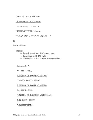 IMG= 26 – 4/25 * 325/2= 0
INGRESO MEDIO (valores):
IM= 26 – 2/25 * 325/2= 13
INGRESO TOTAL (valores):
IT= 26 * 325/2 – 2/25 * (325/2)2
= 2112,5
2)
D= 175X + 45/2P= 475
Se pide:
• Beneficio máximo siendo costo nulo.
• Funciones de IT; IM; IMG.
• Valores de IT; IM; IMG en el punto óptimo.
Despejando P:
P= 190/9 – 70/9X
FUNCIÓN DE INGRESO TOTAL:
IT= P.X= 190/9X – 70/9X2
FUNCIÓN DE INGRESO MEDIO:
IM= 190/9 – 70/9X
FUNCIÓN DE INGRESO MARGINAL:
IMG: 190/9 – 140/9X
PUNTO ÓPTIMO:
Bibliografía: Lipsey - Introducción a la Economía Positiva 47
 