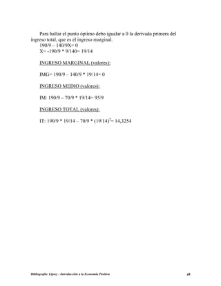 Para hallar el punto óptimo debo igualar a 0 la derivada primera del
ingreso total, que es el ingreso marginal.
190/9 – 140/9X= 0
X= -190/9 * 9/140= 19/14
INGRESO MARGINAL (valores):
IMG= 190/9 – 140/9 * 19/14= 0
INGRESO MEDIO (valores):
IM: 190/9 – 70/9 * 19/14= 95/9
INGRESO TOTAL (valores):
IT: 190/9 * 19/14 – 70/9 * (19/14)2
= 14,3254
Bibliografía: Lipsey - Introducción a la Economía Positiva 48
 