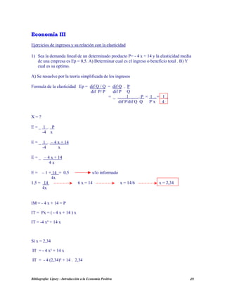 EEccoonnoommííaa IIIIII
Ejercicios de ingresos y su relación con la elasticidad
1) Sea la demanda lineal de un determinado producto P= - 4 x + 14 y la elasticidad media
de una empresa es Ep = 0,5. A) Determinar cual es el ingreso o beneficio total . B) Y
cual es su optimo.
A) Se resuelve por la teoría simplificada de los ingresos
Formula de la elasticidad Ep = dif Q / Q = dif Q . P
dif P/ P dif P Q
= _ 1 . P = 1 . = 1 .
dif P/dif Q Q P`x 4
X = ?
E = _ 1 . P
-4 x
E = _ 1 . – 4 x + 14
-4 x
E = _ – 4 x + 14
4 x
E = – 1 + 14 = 0,5 s/lo informado
4x
1,5 = 14 6 x = 14 x = 14/6 x = 2,34
4x
IM = - 4 x + 14 = P
IT = Px = ( - 4 x + 14 ) x
IT = -4 x² + 14 x
Si x = 2,34
IT = - 4 x² + 14 x
IT = - 4 (2,34)² + 14 . 2,34
Bibliografía: Lipsey - Introducción a la Economía Positiva 49
 