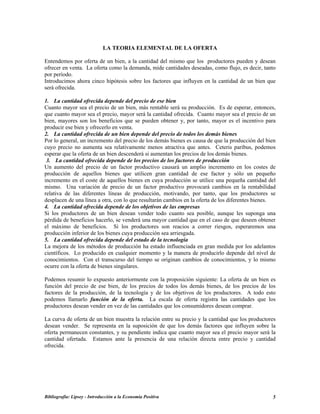 LA TEORIA ELEMENTAL DE LA OFERTA
Entendemos por oferta de un bien, a la cantidad del mismo que los productores pueden y desean
ofrecer en venta. La oferta como la demanda, mide cantidades deseadas, como flujo, es decir, tanto
por período.
Introducimos ahora cinco hipótesis sobre los factores que influyen en la cantidad de un bien que
será ofrecida.
1. La cantidad ofrecida depende del precio de ese bien
Cuanto mayor sea el precio de un bien, más rentable será su producción. Es de esperar, entonces,
que cuanto mayor sea el precio, mayor será la cantidad ofrecida. Cuanto mayor sea el precio de un
bien, mayores son los beneficios que se pueden obtener y, por tanto, mayor es el incentivo para
producir ese bien y ofrecerlo en venta.
2. La cantidad ofrecida de un bien depende del precio de todos los demás bienes
Por lo general, un incremento del precio de los demás bienes es causa de que la producción del bien
cuyo precio no aumenta sea relativamente menos atractiva que antes. Ceteris paribus, podemos
esperar que la oferta de un bien descenderá si aumentan los precios de los demás bienes.
3. La cantidad ofrecida depende de los precios de los factores de producción
Un aumento del precio de un factor productivo causará un amplio incremento en los costes de
producción de aquellos bienes que utilicen gran cantidad de ese factor y sólo un pequeño
incremento en el coste de aquellos bienes en cuya producción se utilice una pequeña cantidad del
mismo. Una variación de precio de un factor productivo provocará cambios en la rentabilidad
relativa de las diferentes líneas de producción, motivando, por tanto, que los productores se
desplacen de una línea a otra, con lo que resultarán cambios en la oferta de los diferentes bienes.
4. La cantidad ofrecida depende de los objetivos de las empresas
Si los productores de un bien desean vender todo cuanto sea posible, aunque les suponga una
pérdida de beneficios hacerlo, se venderá una mayor cantidad que en el caso de que deseen obtener
el máximo de beneficios. Si los productores son reacios a correr riesgos, esperaremos una
producción inferior de los bienes cuya producción sea arriesgada.
5. La cantidad ofrecida depende del estado de la tecnología
La mejora de los métodos de producción ha estado influenciada en gran medida por los adelantos
científicos. Lo producido en cualquier momento y la manera de producirlo depende del nivel de
conocimientos. Con el transcurso del tiempo se originan cambios de conocimientos, y lo mismo
ocurre con la oferta de bienes singulares.
Podemos resumir lo expuesto anteriormente con la proposición siguiente: La oferta de un bien es
función del precio de ese bien, de los precios de todos los demás bienes, de los precios de los
factores de la producción, de la tecnología y de los objetivos de los productores. A todo esto
podemos llamarlo función de la oferta. La escala de oferta registra las cantidades que los
productores desean vender en vez de las cantidades que los consumidores desean comprar.
La curva de oferta de un bien muestra la relación entre su precio y la cantidad que los productores
desean vender. Se representa en la suposición de que los demás factores que influyen sobre la
oferta permanecen constantes, y su pendiente indica que cuanto mayor sea el precio mayor será la
cantidad ofertada. Estamos ante la presencia de una relación directa entre precio y cantidad
ofrecida.
Bibliografía: Lipsey - Introducción a la Economía Positiva 5
 