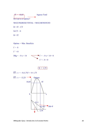 IT = 10,85 Ingreso Total
B) Cual es el optimo?
MAX INGRESO TOTAL = MAX BENEFICIO
B = IT – CT
Si CT – 0
B = IT
Optimo = Max Beneficio
I` = 0
I`` < 0
IMg = - 8 x + 14 I` = - 8 x + 14 = 0
I``= - 8 < 0
X = 1,75
IT 1,75 = - 4 (1,75)² + 14 .1,75
IT 1,75 = 12,25 Optimo
10,85 IT
$ x
E=1
E=0,5 IM=P
2,34
Bibliografía: Lipsey - Introducción a la Economía Positiva 50
 