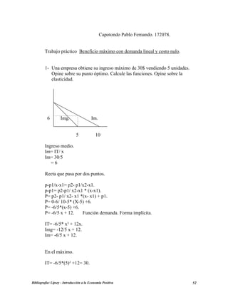 Capotondo Pablo Fernando. 172078.
Trabajo práctico Beneficio máximo con demanda lineal y costo nulo.
1- Una empresa obtiene su ingreso máximo de 30$ vendiendo 5 unidades.
Opine sobre su punto óptimo. Calcule las funciones. Opine sobre la
elasticidad.
6 Img. Im.
5 10
Ingreso medio.
Im= IT/ x
Im= 30/5
= 6
Recta que pasa por dos puntos.
p-p1/x-x1= p2- p1/x2-x1.
p-p1= p2-p1/ x2-x1 * (x-x1).
P= p2- p1/ x2- x1 *(x- x1) + p1.
P= 0-6/ 10-5* (X-5) +6.
P= -6/5*(x-5) +6.
P= -6/5 x + 12. Función demanda. Forma implícita.
IT= -6/5* x² + 12x.
Img= -12/5 x + 12.
Im= -6/5 x + 12.
En el máximo.
IT= -6/5*(5)² +12= 30.
Bibliografía: Lipsey - Introducción a la Economía Positiva 52
 