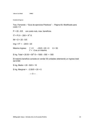 Alberto Luis Balsi 150862
Estudio del Ingreso
Tow, Fernando – “Guía de ejercicios Prácticos” - Página 83, Modificado para
costo = 0
P = 20 - X/5 con costo nulo, max. beneficios
IT = P.X = 20X + X2
/5
IM = D = 20 - X/5
Img = IT’ = - 2X/5 + 20
Máximo Ingreso I’ = 0 - 2X/5 + 20 = 0 X = 50
I” = -2 es un máximo
$ Ing. Total = 20.50 + 502
/5 = 1000 – 500 = 500
El máximo beneficio consiste en vender 50 unidades obteniendo un ingreso total
de $ 500
$ Ing. Medio = 20 - 50/5 = 10
$ Ing. Marginal = - 2.50/5 + 20 = 0
--- 0 ---
Bibliografía: Lipsey - Introducción a la Economía Positiva 55
 