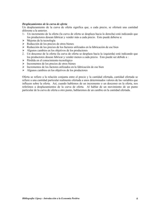Desplazamientos de la curva de oferta
Un desplazamiento de la curva de oferta significa que, a cada precio, se ofertará una cantidad
diferente a la anterior.
1- Un incremento de la oferta (la curva de oferta se desplaza hacia la derecha) está indicando que
los productores desean fabricar y vender más a cada precio. Esto puede deberse a:
Mejoras de la tecnología
Reducción de los precios de otros bienes
Reducción de los precios de los factores utilizados en la fabricación de ese bien
Algunos cambios en los objetivos de los productores
2. Un descenso de la oferta (la curva de oferta se desplaza hacia la izquierda) está indicando que
los productores desean fabricar y vender menos a cada precio. Esto puede ser debido a :
Pérdida en el conocimiento tecnológico
Incrementos de los precios de otros bienes
Incrementos de los factores utilizados en la fabricación de ese bien
Algunos cambios en los objetivos de los productores
Oferta se refiere a la relación conjunta entre el precio y la cantidad ofertada, cantidad ofertada se
refiere a una cantidad particular realmente ofertada a unos determinados valores de las variables que
influyen sobre la oferta. Así, cuando hablemos de un incremento o un descenso en la oferta, nos
referimos a desplazamientos de la curva de oferta. Al hablar de un movimiento de un punto
particular de la curva de oferta a otro punto, hablaremos de un cambio en la cantidad ofertada.
Bibliografía: Lipsey - Introducción a la Economía Positiva 6
 