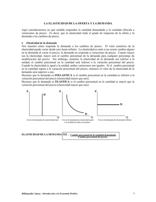 LA ELASTICIDAD DE LA OFERTA Y LA DEMANDA
Aquí consideraremos en qué medida responden la cantidad demandada y la cantidad ofrecida a
variaciones de precio. Es decir, que la elasticidad mide el grado de respuesta de la oferta y la
demanda a los cambios de precio.
• Elasticidad de la demanda
Nos muestra cómo responde la demanda a los cambios de precio. El valor numérico de la
elasticidad puede variar desde cero hasta infinito. La elasticidad es nula si no ocurre cambio alguno
en la demanda al variar el precio: la demanda no responde a variaciones de precio. Cuanto mayor
sea la elasticidad, mayor será el cambio porcentual de la demanda para cualquier porcentaje de
modificación del precio. Sin embargo, mientras la elasticidad de la demanda sea inferior a la
unidad, el cambio porcentual en la cantidad será inferior a la variación porcentual del precio.
Cuando la elasticidad es igual a la unidad, ambas variaciones son iguales. Si el cambio porcentual
en la cantidad supera a la variación porcentual del precio, entonces el valor de la elasticidad de la
demanda será superior a uno.
Decimos que la demanda es INELASTICA si el cambio porcentual en la cantidad es inferior a la
variación porcentual del precio (elasticidad menor que uno).
Decimos que la demanda es ELASTICA si el cambio porcentual en la cantidad es mayor que la
variación porcentual del precio (elasticidad mayor que uno).
P P P
D
Bibliografía: Lipsey - Introducción a la Economía Positiva 7
D
D
Q Q Q
Curva de demanda de eslasticidad nula Curva de demanda de elasticidad igual Curva de demanda de elasticidad infinita
a la unidad en todos sus puntos
ELASTICIDAD DE LA DEMANDA: Ed = Cambio porcentual de la cantidad demandada
Cambio porcentual del precio
 