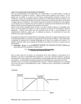¿Qué es lo que determina la elasticidad de la demanda?
Uno de los determinantes más importantes de la elasticidad es, sin duda alguna, el grado de
disponibilidad de sustitutivos estrictos. Algunos bienes tienen sustitutos muy estrictos. Es de
esperar que un cambio en el precio de esos bienes, permaneciendo constante el precio de sus
sustitutivos, origine una sustitución bastante sustancial: una disminución del precio induce a los
consumidores a comprar más del bien en cuestión, mientras que un aumento del mismo les inclinará
a comprar más de su sustitutivo. Otros bienes tienen pocos sustitutivos satisfactorios, casi ninguno,
y es de esperar que un aumento de su precio conduzca a un descenso de la demanda menor del que
habría ocurrido en caso de disponerse de sustitutivos adecuados.
Existen ciertos bienes llamados bienes de lujo, a los que se puede renunciar con facilidad; estos
bienes son de demanda muy elástica, ya que al aumentar sus precios los consumidores dejan de
adquirirlos. Existen otros bienes que son esenciales para la vida, y cuya demanda es casi
completamente inelástica, puesto que, al aumentar sus precios, el consumidor no tiene otra
alternativa que seguir comprándolos.
El propósito del cálculo de la elasticidad de la demanda es descubrir el grado de interrelación entre
la cantidad demandada y un cambio en cualquiera de los factores que le influyen. Hasta aquí hemos
considerado la respuesta de la cantidad demandada de un bien a los cambios de su precio. Es
también importante saber cómo responde la demanda a los cambios en la renta y los precios de los
demás bienes.
♦ Elasticidad - Renta: La sensibilidad de la demanda y las variaciones de renta se denominan
elasticidad-renta de la demanda y se define como:
Er = Porcentaje de variación de la cantidad demandada
Porcentaje de la variación de la renta
Para la mayor parte de los bienes, los incrementos de la renta conducen a incrementos de la
demanda y, por tanto, la elasticidad-renta será positiva. En el caso de bienes inferiores, en que un
incremento de la renta conduce a los consumidores a una demanda menor de ese bien, la elasticidad
será negativa. La elasticidad renta mide la respuesta de la demanda a las variaciones de la renta.
Cuando la curva es creciente, la elasticidad-renta es positiva. Cuando la demanda no se ve afectada
por el nivel de renta, la elasticidad-renta es nula. Cuando la curva es decreciente, la elasticidad-
renta es negativa..
Consumo
Elasticidad
renta nula Elasticidad-
renta nula
Elasticidad-renta positiva
Elasticidad-renta negativa
Renta
Bibliografía: Lipsey - Introducción a la Economía Positiva 9
 