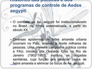 Histórico das políticas e dos
programas de controle de Aedes
aegypti
 O combate ao Ae. aegypti foi institucionalizado

no Brasil, de forma sistematizada, a partir do
século XX.
 Diversas epidemias de febre amarela urbana

ocorriam no País, levando à morte milhares de
pessoas. Uma primeira campanha pública contra
a FAU, iniciada por Oswaldo Cruz no Rio de
Janeiro (1902-1907), instituiu as brigadas
sanitárias, cuja função era detectar casos de
febre amarela e eliminar os focos de Ae. aegypti.
Andreia

 