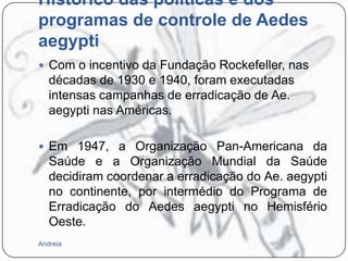 Histórico das políticas e dos
programas de controle de Aedes
aegypti
 Com o incentivo da Fundação Rockefeller, nas

décadas de 1930 e 1940, foram executadas
intensas campanhas de erradicação de Ae.
aegypti nas Américas.
 Em 1947, a Organização Pan-Americana da

Saúde e a Organização Mundial da Saúde
decidiram coordenar a erradicação do Ae. aegypti
no continente, por intermédio do Programa de
Erradicação do Aedes aegypti no Hemisfério
Oeste.
Andreia

 
