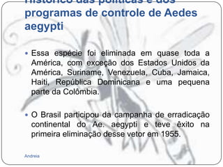 Histórico das políticas e dos
programas de controle de Aedes
aegypti
 Essa espécie foi eliminada em quase toda a

América, com exceção dos Estados Unidos da
América, Suriname, Venezuela, Cuba, Jamaica,
Haiti, República Dominicana e uma pequena
parte da Colômbia.
 O Brasil participou da campanha de erradicação

continental do Ae. aegypti e teve êxito na
primeira eliminação desse vetor em 1955.
Andreia

 