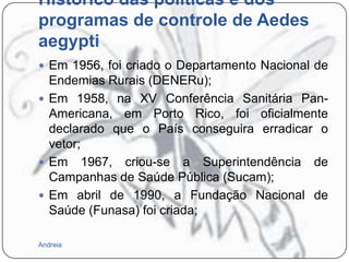 Histórico das políticas e dos
programas de controle de Aedes
aegypti
 Em 1956, foi criado o Departamento Nacional de

Endemias Rurais (DENERu);
 Em 1958, na XV Conferência Sanitária PanAmericana, em Porto Rico, foi oficialmente
declarado que o País conseguira erradicar o
vetor;
 Em 1967, criou-se a Superintendência de
Campanhas de Saúde Pública (Sucam);
 Em abril de 1990, a Fundação Nacional de
Saúde (Funasa) foi criada;
Andreia

 